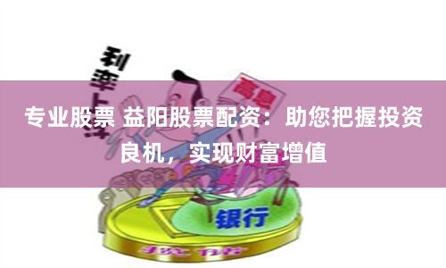 专业股票 益阳股票配资：助您把握投资良机，实现财富增值