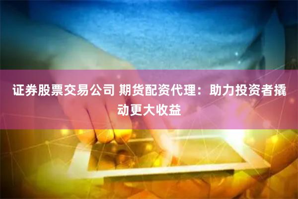 证券股票交易公司 期货配资代理：助力投资者撬动更大收益