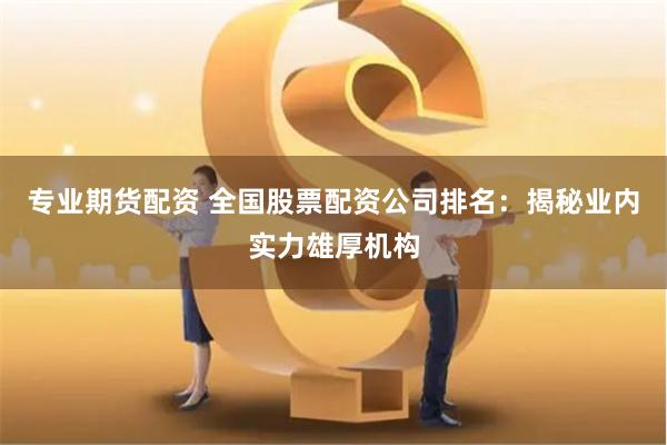 专业期货配资 全国股票配资公司排名：揭秘业内实力雄厚机构