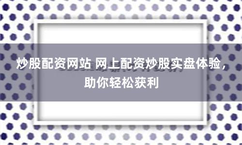 炒股配资网站 网上配资炒股实盘体验，助你轻松获利