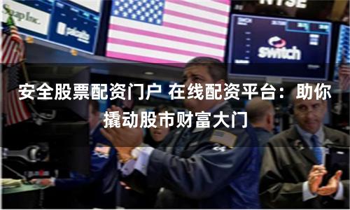 安全股票配资门户 在线配资平台：助你撬动股市财富大门