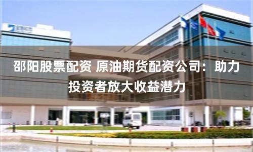 邵阳股票配资 原油期货配资公司：助力投资者放大收益潜力