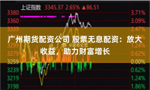广州期货配资公司 股票无息配资：放大收益，助力财富增长
